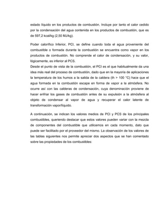 estado líquido en los productos de combustión. Incluye por tanto el calor cedido
por la condensación del agua contenida en los productos de combustión, que es
de 597,2 kcal/kg (2,50 MJ/kg).
Poder calorífico Inferior, PCI, se define cuando toda el agua proveniente del
combustible o formada durante la combustión se encuentra como vapor en los
productos de combustión. No comprende el calor de condensación, y su valor,
lógicamente, es inferior al PCS.
Desde el punto de vista de la combustión, el PCI es el que habitualmente da una
idea más real del proceso de combustión, dado que en la mayoría de aplicaciones
la temperatura de los humos a la salida de la caldera (th > 100 °C) hace que el
agua formada en la combustión escape en forma de vapor a la atmósfera. No
ocurre así con las calderas de condensación, cuya denominación proviene de
hacer enfriar los gases de combustión antes de su expulsión a la atmósfera al
objeto de condensar al vapor de agua y recuperar el calor latente de
transformación vapor/líquido.
A continuación, se indican los valores medios de PCI y PCS de los principales
combustibles, queriendo destacar que estos valores pueden variar con la mezcla
de componentes del combustible que utilicemos en cada momento, dato que
puede ser facilitado por el proveedor del mismo. La observación de los valores de
las tablas siguientes nos permite apreciar dos aspectos que se han comentado
sobre las propiedades de los combustibles:
 