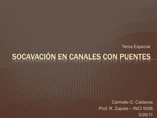 Tema Especial

SOCAVACIÓN EN CANALES CON PUENTES




                           Carmelo O. Calderas
                    Prof. R. Zapata – INCI 5006
                                        5/26/11
 