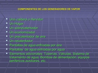 COMPONENTES DE LOS GENERADORES DE VAPORCOMPONENTES DE LOS GENERADORES DE VAPOR
 Una caldera o HervidorUna caldera o Hervidor
 Un HogarUn Hogar
 Un sobrecalentadorUn sobrecalentador
 Un economizadorUn economizador
 Un precalentador de aireUn precalentador de aire
 Un recalentadorUn recalentador
 Pantallas de agua enfriadas por airePantallas de agua enfriadas por aire
 Pantallas de agua enfriadas por aguaPantallas de agua enfriadas por agua
 Elementos adicionales: Tuberías, Válvulas, Sistema deElementos adicionales: Tuberías, Válvulas, Sistema de
tratamiento de agua, Bombas de alimentación, equipostratamiento de agua, Bombas de alimentación, equipos
periféricos auxiliares, etc.periféricos auxiliares, etc.
 