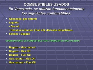 COMBUSTIBLES USADOSCOMBUSTIBLES USADOS
En Venezuela, se utilizan fundamentalmenteEn Venezuela, se utilizan fundamentalmente
los siguientes combustibles:los siguientes combustibles:
 Gaseosos: gas naturalGaseosos: gas natural
 Líquido:Líquido:
- Gas oil- Gas oil
- Residual o Bunker ( fuel oil), derivado del petróleo.- Residual o Bunker ( fuel oil), derivado del petróleo.
 Sólidos : BagazoSólidos : Bagazo
COMBINACIONES DE COMBUSTIBLE PARA TRABAJAR EN UNA CALDERACOMBINACIONES DE COMBUSTIBLE PARA TRABAJAR EN UNA CALDERA::
 Bagazo – Gas naturalBagazo – Gas natural
 Bagazo – Gas OilBagazo – Gas Oil
 Bagazo – Fuel OilBagazo – Fuel Oil
 Gas natural – Gas OilGas natural – Gas Oil
 Gas natural – Fuel OilGas natural – Fuel Oil
 