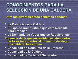 CONOCIMIENTOS PARA LACONOCIMIENTOS PARA LA
SELECCIÓN DE UNA CALDERASELECCIÓN DE UNA CALDERA
Entre los diversos datos debemos conocer:Entre los diversos datos debemos conocer:
 La Potencia de la CalderaLa Potencia de la Caldera
 El Tipo de Combustible que esta NecesitaEl Tipo de Combustible que esta Necesita
para Trabajarpara Trabajar
 La Demanda de Vapor que se Requiere, etc.La Demanda de Vapor que se Requiere, etc.
Podemos decir que en realidad existen variosPodemos decir que en realidad existen varios
factores importantes al momento de elegirfactores importantes al momento de elegir
una caldera, tales como:una caldera, tales como:
 Capacidad de Consumo de la EmpresaCapacidad de Consumo de la Empresa
 Capacidad de la CalderaCapacidad de la Caldera
 Capacidad de Turbina / Generador.Capacidad de Turbina / Generador.
 