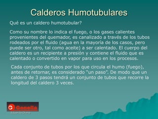 Eduardo Diana
Calderos Humotubulares
Qué es un caldero humotubular?
Como su nombre lo indica el fuego, o los gases calientes
provenientes del quemador, es canalizado a través de los tubos
rodeados por el fluido (agua en la mayoría de los casos, pero
puede ser otro, tal como aceite) a ser calentado. El cuerpo del
caldero es un recipiente a presión y contiene el fluido que es
calentado o convertido en vapor para uso en los procesos.
Cada conjunto de tubos por los que circula el humo (fuego),
antes de retornar, es considerado “un paso”. De modo que un
caldero de 3 pasos tendrá un conjunto de tubos que recorre la
longitud del caldero 3 veces.
 