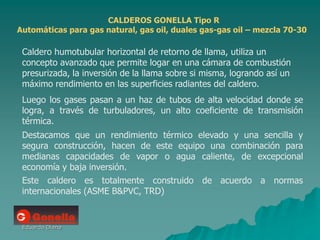 Eduardo Diana
CALDEROS GONELLA Tipo R
Automáticas para gas natural, gas oil, duales gas-gas oil – mezcla 70-30
Caldero humotubular horizontal de retorno de llama, utiliza un
concepto avanzado que permite logar en una cámara de combustión
presurizada, la inversión de la llama sobre si misma, logrando así un
máximo rendimiento en las superficies radiantes del caldero.
Luego los gases pasan a un haz de tubos de alta velocidad donde se
logra, a través de turbuladores, un alto coeficiente de transmisión
térmica.
Destacamos que un rendimiento térmico elevado y una sencilla y
segura construcción, hacen de este equipo una combinación para
medianas capacidades de vapor o agua caliente, de excepcional
economía y baja inversión.
Este caldero es totalmente construido de acuerdo a normas
internacionales (ASME B&PVC, TRD)
 