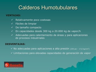 Eduardo Diana
Calderos Humotubulares
VENTAJAS:
 Relativamente poco costosas
 Fáciles de limpiar
 De tamaño compacto
 En capacidades desde 300 kg a 20.000 kg de vapor/h
 Adecuadas para calentamiento de áreas y para aplicaciones
de procesos industriales
DESVENTAJAS:
 No adecuadas para aplicaciones a alta presión (250 psi – 17,6 kg/cm2)
 Limitaciones para elevadas capacidades de generación de vapor
 