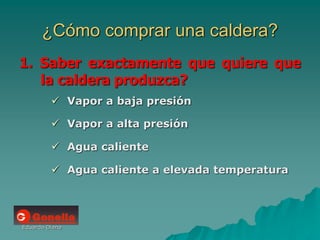 Eduardo Diana
¿Cómo comprar una caldera?
1. Saber exactamente que quiere que
la caldera produzca?
 Vapor a baja presión
 Vapor a alta presión
 Agua caliente
 Agua caliente a elevada temperatura
 