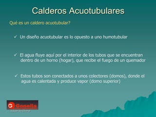 Eduardo Diana
Calderos Acuotubulares
Qué es un caldero acuotubular?
 Un diseño acuotubular es lo opuesto a uno humotubular
 El agua fluye aquí por el interior de los tubos que se encuentran
dentro de un horno (hogar), que recibe el fuego de un quemador
 Estos tubos son conectados a unos colectores (domos), donde el
agua es calentada y produce vapor (domo superior)
 