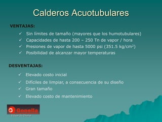 Eduardo Diana
Calderos Acuotubulares
VENTAJAS:
 Sin límites de tamaño (mayores que los humotubulares)
 Capacidades de hasta 200 – 250 Tn de vapor / hora
 Presiones de vapor de hasta 5000 psi (351.5 kg/cm2)
 Posibilidad de alcanzar mayor temperaturas
DESVENTAJAS:
 Elevado costo inicial
 Difíciles de limpiar, a consecuencia de su diseño
 Gran tamaño
 Elevado costo de mantenimiento
 