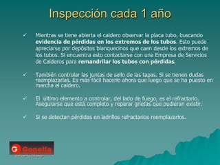 Eduardo Diana
Inspección cada 1 año
 Mientras se tiene abierta el caldero observar la placa tubo, buscando
evidencia de pérdidas en los extremos de los tubos. Esto puede
apreciarse por depósitos blanquecinos que caen desde los extremos de
los tubos. Si encuentra esto contactarse con una Empresa de Servicios
de Calderos para remandrilar los tubos con pérdidas.
 También controlar las juntas de sello de las tapas. Si se tienen dudas
reemplazarlas. Es más fácil hacerlo ahora que luego que se ha puesto en
marcha el caldero.
 El último elemento a controlar, del lado de fuego, es el refractario.
Asegurarse que está completo y reparar grietas que pudieran existir.
 Si se detectan pérdidas en ladrillos refractarios reemplazarlos.
 