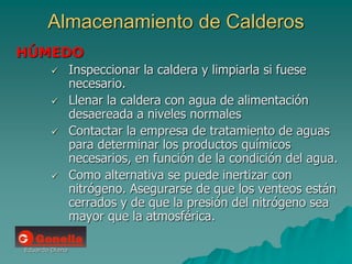 Eduardo Diana
Almacenamiento de Calderos
HÚMEDO
 Inspeccionar la caldera y limpiarla si fuese
necesario.
 Llenar la caldera con agua de alimentación
desaereada a niveles normales
 Contactar la empresa de tratamiento de aguas
para determinar los productos químicos
necesarios, en función de la condición del agua.
 Como alternativa se puede inertizar con
nitrógeno. Asegurarse de que los venteos están
cerrados y de que la presión del nitrógeno sea
mayor que la atmosférica.
 