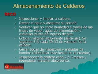 Eduardo Diana
Almacenamiento de Calderos
SECO
 Inspeccionar y limpiar la caldera.
 Drenar el agua y asegurar su secado.
 Verificar que no entre humedad a través de las
líneas de vapor, agua de alimentación y
cualquier punto de ingreso de aire.
 Colocar material absorbente (sílica gel). Se
sugieren 5 lb cada 30 ft3 de volumen de la
caldera.
 Cerrar bocas de inspección y entradas de
hombre (Identificar este hecho en el exterior).
 Inspeccionar la caldera cada 2 ó 3 meses y
reemplazar material absorbente.
 