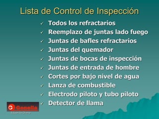 Eduardo Diana
Lista de Control de Inspección
 Todos los refractarios
 Reemplazo de juntas lado fuego
 Juntas de bafles refractarios
 Juntas del quemador
 Juntas de bocas de inspección
 Juntas de entrada de hombre
 Cortes por bajo nivel de agua
 Lanza de combustible
 Electrodo piloto y tubo piloto
 Detector de llama
 