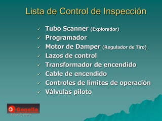 Eduardo Diana
Lista de Control de Inspección
 Tubo Scanner (Explorador)
 Programador
 Motor de Damper (Regulador de Tiro)
 Lazos de control
 Transformador de encendido
 Cable de encendido
 Controles de límites de operación
 Válvulas piloto
 