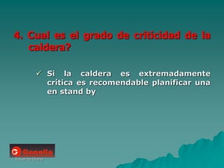 Eduardo Diana
4. Cual es el grado de criticidad de la
caldera?
 Si la caldera es extremadamente
crítica es recomendable planificar una
en stand by
 
