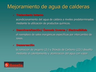 Eduardo Diana
Mejoramiento de agua de calderas
 Tratamiento interno
acondicionamiento del agua de caldera a niveles predeterminados
mediante la utilización de productos químicos.
 Desmineralización/ Ósmosis Inversa / Electrodiálisis
el reemplazo de sales inorgánicas específicas por intercambio de
iones.
 Desaereación
la remoción de oxígeno (O2) y Dióxido de Carbono (CO2) disuelto
mediante el calentamiento y atomización del agua con vapor.
 