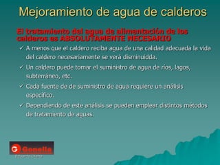 Eduardo Diana
Mejoramiento de agua de calderos
El tratamiento del agua de alimentación de los
calderos es ABSOLUTAMENTE NECESARIO
 A menos que el caldero reciba agua de una calidad adecuada la vida
del caldero necesariamente se verá disminuidda.
 Un caldero puede tomar el suministro de agua de ríos, lagos,
subterráneo, etc.
 Cada fuente de de suministro de agua requiere un análisis
específico.
 Dependiendo de este análisis se pueden emplear distintos métodos
de tratamiento de aguas.
 