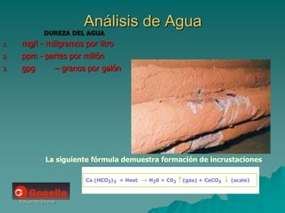 Eduardo Diana
Análisis de Agua
DUREZA DEL AGUA
1. mg/l - miligramos por litro
2. ppm - partes por millón
3. gpg – granos por galón
La siguiente fórmula demuestra formación de incrustaciones
 