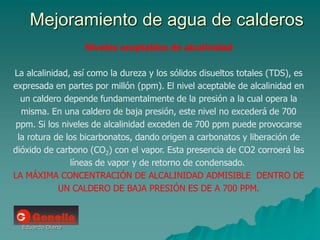 Eduardo Diana
Mejoramiento de agua de calderos
Niveles aceptables de alcalinidad
La alcalinidad, así como la dureza y los sólidos disueltos totales (TDS), es
expresada en partes por millón (ppm). El nivel aceptable de alcalinidad en
un caldero depende fundamentalmente de la presión a la cual opera la
misma. En una caldero de baja presión, este nivel no excederá de 700
ppm. Si los niveles de alcalinidad exceden de 700 ppm puede provocarse
la rotura de los bicarbonatos, dando origen a carbonatos y liberación de
dióxido de carbono (CO2) con el vapor. Esta presencia de CO2 corroerá las
líneas de vapor y de retorno de condensado.
LA MÁXIMA CONCENTRACIÓN DE ALCALINIDAD ADMISIBLE DENTRO DE
UN CALDERO DE BAJA PRESIÓN ES DE A 700 PPM.
 
