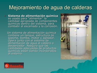 Eduardo Diana
Mejoramiento de agua de calderas
 Sistema de alimentación química
es usado para “alimentar” la
cantidad apropiada de componentes
químicos dentro del sistema, para
combatir el escamado y la corrosión.
Un sistema de alimentación química
contiene un tanque, estructura de
soporte, bomba, motor y agitador.
Opera junto con el sistema de
alimentación de agua al caldero o
desaereador. Asegura que las
cantidades adecuadas de productos
químicos están siendo incorporados
al sistema.
 