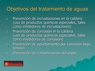 Eduardo Diana
Objetivos del tratamiento de aguas
1. Prevención de incrustaciones en la caldera
(uso de productos químicos especiales, tales
como inhibidores de incrustaciones)
2. Prevención de corrosión in la caldera
(uso de productos químicos especiales, tales
como inhibidores de corrosión)
3. Prevención de agrietamiento por corrosión bajo
tensión
4. Prevención de contaminación del vapor
 