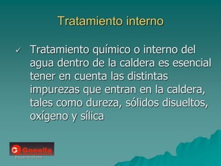 Eduardo Diana
Tratamiento interno
 Tratamiento químico o interno del
agua dentro de la caldera es esencial
tener en cuenta las distintas
impurezas que entran en la caldera,
tales como dureza, sólidos disueltos,
oxígeno y sílica
 