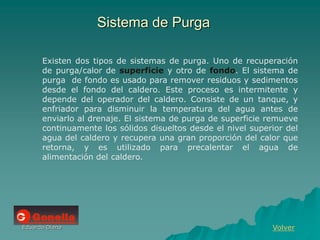 Eduardo Diana
Sistema de Purga
Volver
Existen dos tipos de sistemas de purga. Uno de recuperación
de purga/calor de superficie y otro de fondo. El sistema de
purga de fondo es usado para remover residuos y sedimentos
desde el fondo del caldero. Este proceso es intermitente y
depende del operador del caldero. Consiste de un tanque, y
enfriador para disminuir la temperatura del agua antes de
enviarlo al drenaje. El sistema de purga de superficie remueve
continuamente los sólidos disueltos desde el nivel superior del
agua del caldero y recupera una gran proporción del calor que
retorna, y es utilizado para precalentar el agua de
alimentación del caldero.
 