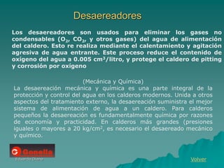 Eduardo Diana
Desaereadores
Volver
Los desaereadores son usados para eliminar los gases no
condensables (O2, CO2, y otros gases) del agua de alimentación
del caldero. Esto re realiza mediante el calentamiento y agitación
agresiva de agua entrante. Este proceso reduce el contenido de
oxígeno del agua a 0.005 cm3/litro, y protege el caldero de pitting
y corrosión por oxígeno
(Mecánica y Química)
La desaereación mecánica y química es una parte integral de la
protección y control del agua en los calderos modernos. Unida a otros
aspectos del tratamiento externo, la desaereación suministra el mejor
sistema de alimentación de agua a un caldero. Para calderos
pequeños la desaereación es fundamentalmente química por razones
de economía y practicidad. En calderos más grandes (presiones
iguales o mayores a 20 kg/cm2, es necesario el desaereado mecánico
y químico.
 