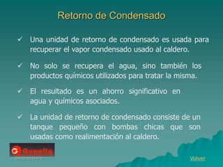 Eduardo Diana
Retorno de Condensado
 No solo se recupera el agua, sino también los
productos químicos utilizados para tratar la misma.
 El resultado es un ahorro significativo en
agua y químicos asociados.
Volver
 Una unidad de retorno de condensado es usada para
recuperar el vapor condensado usado al caldero.
 La unidad de retorno de condensado consiste de un
tanque pequeño con bombas chicas que son
usadas como realimentación al caldero.
 