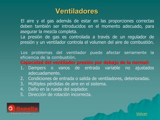 Eduardo Diana
Ventiladores
Volver
El aire y el gas además de estar en las proporciones correctas
deben también ser introducidos en el momento adecuado, para
asegurar la mezcla completa.
La presión de gas es controlada a través de un regulador de
presión y un ventilador controla el volumen del aire de combustión.
Los problemas del ventilador puede afectar seriamente la
eficiencia de la combustión.
Capacidad del ventilador presión por debajo de la normal:
1. Dampers o vanos de entrada variable no ajustados
adecuadamente.
2. Condiciones de entrada o salida de ventiladores, deterioradas.
3. Múltiples pérdidas de aire en el sistema.
4. Daño en la rueda del soplador.
5. Dirección de rotación incorrecta.
 