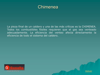 Eduardo Diana
Chimenea
Volver
La pieza final de un caldero y una de las más críticas es la CHIMENEA.
Todos los combustibles fósiles requieren que el gas sea venteado
adecuadamente. La eficiencia del venteo afecta directamente la
eficiencia de todo el sistema del caldero.
 