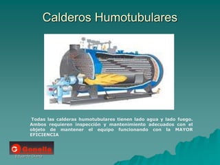 Eduardo Diana
Calderos Humotubulares
Todas las calderas humotubulares tienen lado agua y lado fuego.
Ambos requieren inspección y mantenimiento adecuados con el
objeto de mantener el equipo funcionando con la MAYOR
EFICIENCIA
 