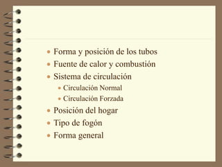  Forma y posición de los tubos
 Fuente de calor y combustión
 Sistema de circulación
 Circulación Normal
 Circulación Forzada
 Posición del hogar
 Tipo de fogón
 Forma general
 