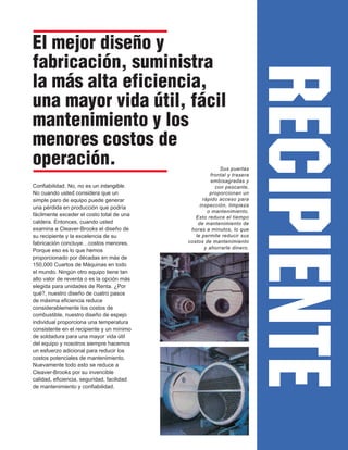 RECIPIENTE
El mejor diseño y
fabricación, suministra
la más alta eficiencia,
una mayor vida útil, fácil
mantenimiento y los
menores costos de
operación.
Confiabilidad. No, no es un intangible.
No cuando usted considera que un
simple paro de equipo puede generar
una pérdida en producción que podría
fácilmente exceder el costo total de una
caldera. Entonces, cuando usted
examina a Cleaver-Brooks el diseño de
su recipiente y la excelencia de su
fabricación concluye…costos menores.
Porque eso es lo que hemos
proporcionado por décadas en más de
150,000 Cuartos de Máquinas en todo
el mundo. Ningún otro equipo tiene tan
alto valor de reventa o es la opción más
elegida para unidades de Renta. ¿Por
qué?, nuestro diseño de cuatro pasos
de máxima eficiencia reduce
considerablemente los costos de
combustible, nuestro diseño de espejo
individual proporciona una temperatura
consistente en el recipiente y un mínimo
de soldadura para una mayor vida útil
del equipo y nosotros siempre hacemos
un esfuerzo adicional para reducir los
costos potenciales de mantenimiento.
Nuevamente todo esto se reduce a
Cleaver-Brooks por su invencible
calidad, eficiencia, seguridad, facilidad
de mantenimiento y confiabilidad.
Sus puertas
frontal y trasera
embisagradas y
con pescante,
proporcionan un
rápido acceso para
inspección, limpieza
o mantenimiento.
Esto reduce el tiempo
de mantenimiento de
horas a minutos, lo que
le permite reducir sus
costos de mantenimiento
y ahorrarle dinero.
 