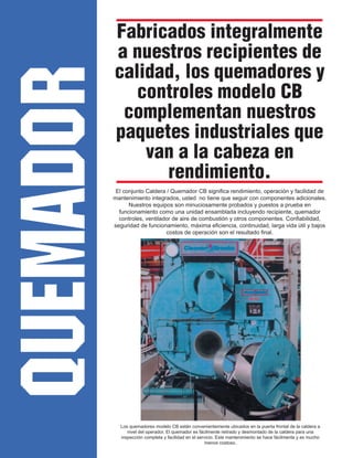 QUEMADOR
Fabricados integralmente
a nuestros recipientes de
calidad, los quemadores y
controles modelo CB
complementan nuestros
paquetes industriales que
van a la cabeza en
rendimiento.
El conjunto Caldera / Quemador CB significa rendimiento, operación y facilidad de
mantenimiento integrados, usted no tiene que seguir con componentes adicionales.
Nuestros equipos son minuciosamente probados y puestos a prueba en
funcionamiento como una unidad ensamblada incluyendo recipiente, quemador
controles, ventilador de aire de combustión y otros componentes. Confiabilidad,
seguridad de funcionamiento, máxima eficiencia, continuidad, larga vida útil y bajos
costos de operación son el resultado final.
Los quemadores modelo CB están convenientemente ubicados en la puerta frontal de la caldera a
nivel del operador. El quemador es fácilmente retirado y desmontado de la caldera para una
inspección completa y facilidad en el servicio. Este mantenimiento se hace fácilmente y es mucho
menos costoso.
 