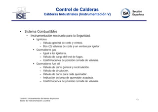 Control de Calderas
                           Calderas Industriales (Instrumentación V)




•    Sistema Combustibles
       • Instrumentación necesaria para la Seguridad.
                Ignitores
                    – Válvula general de corte y venteo.
                    – Dos (2) válvulas de corte y un venteo por ignitor.
                Quemadores gas
                    – Igual a los ignitores.
                    – Válvula de carga del test de fugas.
                    – Confirmaciones de posición cerrada de válvulas.
                Quemadores fuel oil
                    – Válvula de corte general y recirculación.
                    – Válvula de circulación.
                    – Válvula de corte para cada quemador.
                    – Indicación de lanza de quemador acoplada.
                    – Confirmaciones de posición cerrada de válvulas.




Control / Enclavamientos de hornos de proceso
                                                                           13
Master de Instrumentación y Control
 