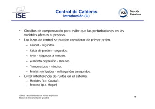 Control de Calderas
                                                Introducción (III)



•    Circuitos de compensación para evitar que las perturbaciones en las
     variables afecten al proceso.
•    Los lazos de control se pueden considerar de primer orden.
       – Caudal - segundos.
       – Caída de presión - segundos.
       – Nivel - segundos a minutos.
       – Aumento de presión - minutos.
       – Temperaturas - minutos.
       – Presión en líquidos - milisegundos a segundos.
•    Evitar interferencia de ruidos en el sistema.
       – Medidas (p.e. Caudal).
       – Proceso (p.e. Hogar)


Control / Enclavamientos de hornos de proceso
                                                                           18
Master de Instrumentación y Control
 