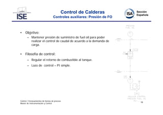 Control de Calderas
                                    Controles auxiliares: Presión de FO



•    Objetivo:
       – Mantener presión de suministro de fuel oil para poder
         realizar el control de caudal de acuerdo a la demanda de
         carga.


•    Filosofía de control:
       – Regular el retorno de combustible al tanque.
       – Lazo de control – PI simple.




Control / Enclavamientos de hornos de proceso
                                                                          19
Master de Instrumentación y Control
 