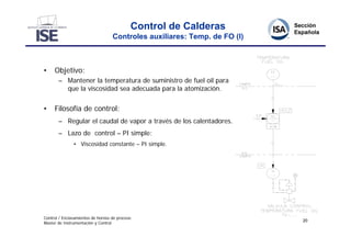 Control de Calderas
                                   Controles auxiliares: Temp. de FO (I)



•    Objetivo:
       – Mantener la temperatura de suministro de fuel oil para
         que la viscosidad sea adecuada para la atomización.


•    Filosofía de control:
       – Regular el caudal de vapor a través de los calentadores.
       – Lazo de control – PI simple:
               • Viscosidad constante – PI simple.




Control / Enclavamientos de hornos de proceso
                                                                           20
Master de Instrumentación y Control
 