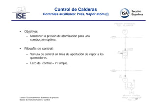 Control de Calderas
                          Controles auxiliares: Pres. Vapor atom.(I)




•    Objetivo:
       – Mantener la presión de atomización para una
         combustión óptima.


•    Filosofía de control:
       – Válvula de control en línea de aportación de vapor a los
         quemadores.
       – Lazo de control – PI simple.




Control / Enclavamientos de hornos de proceso
                                                                       22
Master de Instrumentación y Control
 