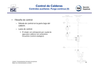 Control de Calderas
                              Controles auxiliares: Purga continua (II)




•   Filosofía de control:
      – Válvula de control en la parte baja del
        calderín.
      – Lazos de control:
               PI simple con anticipación por caudal de
                agua para calderas con variaciones
                frecuentes (control analógico).




Control / Enclavamientos de hornos de proceso
                                                                          25
Master de Instrumentación y Control
 
