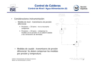 Control de Calderas
                              Control de Nivel / Agua Alimentación (II)




•   Consideraciones instrumentación:
      – Medida de nivel - transmisores de presión
        diferencial.
               Presiones < 35 bares - no es necesario
                compensar.
               Presiones > 35 bares - compensar la
                medida con la presión en el calderín debido
                a las variaciones de densidad.




     • Medidas de caudal - transmisores de presión
       diferencial. Se deben compensar las medidas
       por presión y temperatura.

Control / Enclavamientos de hornos de proceso
                                                                          27
Master de Instrumentación y Control
 