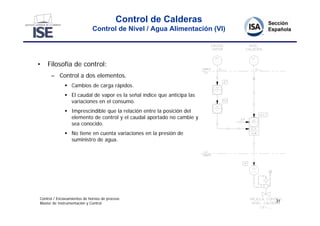 Control de Calderas
                             Control de Nivel / Agua Alimentación (VI)




•   Filosofía de control:
      – Control a dos elementos.
               Cambios de carga rápidos.
               El caudal de vapor es la señal índice que anticipa las
                variaciones en el consumo.
               Imprescindible que la relación entre la posición del
                elemento de control y el caudal aportado no cambie y
                sea conocido.
               No tiene en cuenta variaciones en la presión de
                suministro de agua.




Control / Enclavamientos de hornos de proceso
                                                                         31
Master de Instrumentación y Control
 