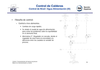 Control de Calderas
                             Control de Nivel / Agua Alimentación (IX)




•   Filosofía de control:
      – Control a tres elementos.
               Cambios de carga rápidos.
               Se añade el caudal de agua de alimentación,
                para evitar los problemas sobre la repetibilidad
                en el elemento final.
               Alternativa 2ª: Regulador en cascada, donde el
                regulador de nivel marca la necesidad y la
                diferencia entre los caudales la variable de
                proceso.




Control / Enclavamientos de hornos de proceso
                                                                         34
Master de Instrumentación y Control
 