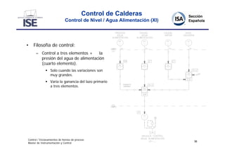 Control de Calderas
                             Control de Nivel / Agua Alimentación (XI)




•   Filosofía de control:
      – Control a tres elementos +    la
        presión del agua de alimentación
        (cuarto elemento).
               Solo cuando las variaciones son
                muy grandes.
               Varia la ganancia del lazo primario
                a tres elementos.




Control / Enclavamientos de hornos de proceso
                                                                         36
Master de Instrumentación y Control
 