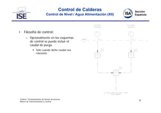 Control de Calderas
                             Control de Nivel / Agua Alimentación (XII)




•   Filosofía de control:
      – Opcionalmente en los esquemas
        de control se puede incluir el
        caudal de purga.
               Solo cuando dicho caudal sea
                relevante.




Control / Enclavamientos de hornos de proceso
                                                                          37
Master de Instrumentación y Control
 