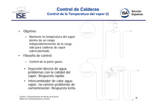Control de Calderas
                               Control de la Temperatura del vapor (I)




•   Objetivo:
      – Mantener la temperatura del vapor
        dentro de un rango
        independientemente de la carga,
        sólo para calderas de vapor
        sobrecalentado.
•   Filosofía de control:
      – Control de la parte gases.

     • Inyección directa de agua,
       problemas con la calidad del
       vapor. Respuesta rápida.
     • Intercambiador de calor agua-
       vapor, no existen problemas de
       contaminación. Respuesta lenta.

Control / Enclavamientos de hornos de proceso
                                                                         39
Master de Instrumentación y Control
 