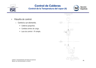 Control de Calderas
                               Control de la Temperatura del vapor (II)




•   Filosofía de control:
      – Control a un elemento.
               Calderas pequeñas.
               Cambios lentos de carga.
               Lazo de control - PI simple.




Control / Enclavamientos de hornos de proceso
                                                                          40
Master de Instrumentación y Control
 