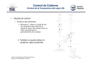 Control de Calderas
                              Control de la Temperatura del vapor (III)




•   Filosofía de control:
      – Control a dos elementos.
               Alternativa 1: Utilizar el caudal de aire
                de combustión como índice de la
                válvula de spray. Sólo cuando exista un
                índice adecuado para el
                posicionamiento de la válvula.




             También se puede utilizar el
              caudal de vapor producido.




Control / Enclavamientos de hornos de proceso
                                                                          41
Master de Instrumentación y Control
 