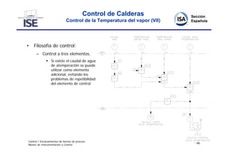Control de Calderas
                             Control de la Temperatura del vapor (VII)




•   Filosofía de control:
      – Control a tres elementos.
               Si existe el caudal de agua
                de atemperación se puede
                utilizar como elemento
                adicional, evitando los
                problemas de repetibilidad
                del elemento de control




Control / Enclavamientos de hornos de proceso
                                                                         45
Master de Instrumentación y Control
 