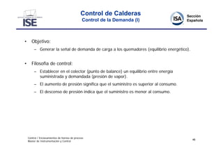 Control de Calderas
                                               Control de la Demanda (I)



•      Objetivo:
         – Generar la señal de demanda de carga a los quemadores (equilibrio energético).


•      Filosofía de control:
         – Establecer en el colector (punto de balance) un equilibrio entre energía
           suministrada y demandada (presión de vapor).
         – El aumento de presión significa que el suministro es superior al consumo.
         – El descenso de presión indica que el suministro es menor al consumo.




    Control / Enclavamientos de hornos de proceso
                                                                                            46
    Master de Instrumentación y Control
 