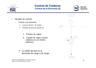 Control de Calderas
                                           Control de la Demanda (II)




•    Filosofía de control:
      –     Control a un elemento.
                  Lazo de control - PI simple.
                  Variable de proceso puede ser:



                    1. Presión de vapor.
                    2. Caudal de vapor (varias
                       calderas en un mismo
                       colector).



                 La salida del lazo es la
                  demanda de carga o de fuego.

Control / Enclavamientos de hornos de proceso
                                                                        47
Master de Instrumentación y Control
 